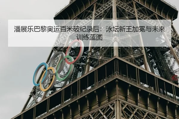 潘展乐巴黎奥运百米破纪录后：泳坛新王加冕与未来训练蓝图