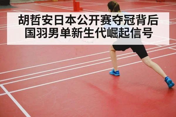 胡哲安日本公开赛夺冠背后国羽男单新生代崛起信号